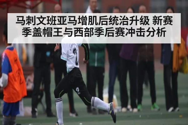 马刺文班亚马增肌后统治升级 新赛季盖帽王与西部季后赛冲击分析